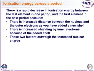 © Boardworks Ltd 2008
57 of 8
Ionisation energy across a period
There is a rapid decrease in ionisation energy between
the last element in one period, and the first element in
the next period because:
• There is increased distance between the nucleus and
the outer electrons as you have added a new shell
• There is increased shielding by inner electrons
because of the added shell
• These two factors outweigh the increased nuclear
charge
 