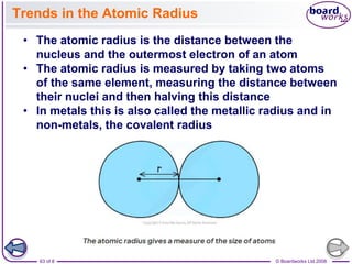 © Boardworks Ltd 2008
63 of 8
Trends in the Atomic Radius
• The atomic radius is the distance between the
nucleus and the outermost electron of an atom
• The atomic radius is measured by taking two atoms
of the same element, measuring the distance between
their nuclei and then halving this distance
• In metals this is also called the metallic radius and in
non-metals, the covalent radius
 