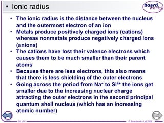 © Boardworks Ltd 2008
66 of 8
• Ionic radius
• The ionic radius is the distance between the nucleus
and the outermost electron of an ion
• Metals produce positively charged ions (cations)
whereas nonmetals produce negatively charged ions
(anions)
• The cations have lost their valence electrons which
causes them to be much smaller than their parent
atoms
• Because there are less electrons, this also means
that there is less shielding of the outer electrons
• Going across the period from Na+ to Si4+ the ions get
smaller due to the increasing nuclear charge
attracting the outer electrons in the second principal
quantum shell nucleus (which has an increasing
atomic number)
 