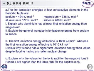 © Boardworks Ltd 2008
71 of 8
a.The first ionisation energies of four consecutive elements in the
Periodic Table are:
sodium = 494 kJ mol−1 magnesium = 736 kJ mol−1
aluminium = 577 kJ mol−1 silicon = 786 kJ mol−1
i. Explain why aluminium has a lower first ionisation energy than
magnesium.
ii. Explain the general increase in ionisation energies from sodium
to silicon.
b. The first ionisation energy of fluorine is 1680 kJ mol−1 whereas
the first ionisation energy of iodine is 1010 kJ mol−1
Explain why fluorine has a higher first ionisation energy than iodine
despite fluorine having a smaller nuclear charge.
c. Explain why the values for the ionic radii for the negative ions in
Period 3 are higher than the ionic radii for the positive ions.
• SURPRISE!!!!
 