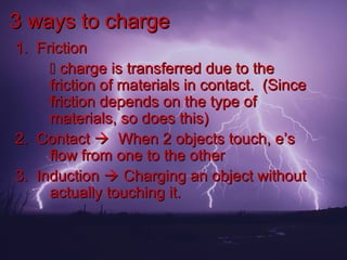 3 ways to charge
1. Friction
      charge is transferred due to the
     friction of materials in contact. (Since
     friction depends on the type of
     materials, so does this)
2. Contact  When 2 objects touch, e’s
     flow from one to the other
3. Induction  Charging an object without
     actually touching it.
 