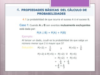 4. PROPIEDADES BÁSICAS DEL CÁLCULO DE
PROBABILIDADES
4.1 La probabilidad de que ocurra el suceso A ó el suceso B.
Caso 1: Cuando A y B son eventos mutuamente excluyentes
está dada por:
P(A U B) = P(A) + P(B)
P(<2) ó P(>5) = P(<2) P(>5)U
Ejemplo:
Al lanzar un dado, ¿cuál es la probabilidad de que salga un
número menor que 2 ó mayor que 5?
Solución: P(<2) = 1
6
= P(<2) P(>5)+
1
P(>5) =
6y
1
6
= + 1
6
= 2
6
= 1
3
 
