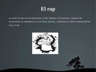 El rap La unión de dos de los elementos, el MC (Master of Ceremony, maestro de ceremonias en castellano) y el DJ (Disc Jockey), conforman el estilo musical del hip hop, el rap. 
