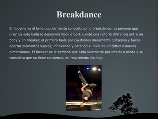 Breakdance El bboying es el baile popularmente conocido como breakdance. La persona que practica este baile se denomina bboy o bgirl. Existe una notoria diferencia entre un bboy y un breaker: el primero baila por cuestiones meramente culturales y busca aportar elementos nuevos, innovando y llevando el nivel de dificultad a nuevas dimensiones. El breaker es la persona que baila solamente por interés o moda y se considera que no tiene conciencia del movimiento hip hop. 