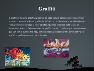 Graffiti El grafiti es la rama artística pictórica de esta cultura aplicada sobre superficies urbanas. La estética de los grafitis ha influido en la historieta  y en el diseño de ropa, portadas de discos y otros objetos. Quienes practican esta faceta se denominan writers. Existen estilos de graffiti que se considera que tienen menos que ver con la cultura hip hop, como radical & political graffiti, street art y post graffiti  y grafiti generado por ordenador. 
