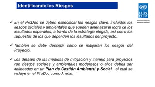  En el ProDoc se deben especificar los riesgos clave, incluidos los
riesgos sociales y ambientales que pueden amenazar el logro de los
resultados esperados, a través de la estrategia elegida, así como los
supuestos de los que dependen los resultados del proyecto.
 También se debe describir cómo se mitigarán los riesgos del
Proyecto.
 Los detalles de las medidas de mitigación y manejo para proyectos
con riesgos sociales y ambientales moderados o altos deben ser
delineados en un Plan de Gestión Ambiental y Social, el cual se
incluye en el ProDoc como Anexo.
Identificando los Riesgos
 