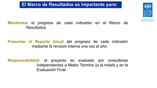 14
El Marco de Resultados es importante para:
Monitorear el progreso de cada indicador en el Marco de
Resultados.
Presentar el Reporte Anual del progreso de cada indicador
mediante la revision interna una vez al año.
Responsabilidad: el proyecto es evaluado por consultores
independientes a Medio Término (a la mitad) y en la
Evaluación Final.
 