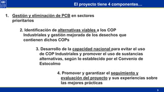 3
El proyecto tiene 4 componentes…
1. Gestión y eliminación de PCB en sectores
prioritarios
2. Identificación de alternativas viables a los COP
Industriales y gestión mejorada de los desechos que
contienen dichos COPs
3. Desarrollo de la capacidad nacional para evitar el uso
de COP Industriales y promover el uso de sustancias
alternativas, según lo establecido por el Convenio de
Estocolmo
4. Promover y garantizar el seguimiento y
evaluación del proyecto y sus experiencias sobre
las mejores prácticas
 