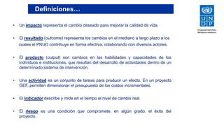 Definiciones…
• Un impacto representa el cambio deseado para mejorar la calidad de vida.
• El resultado (outcome) representa los cambios en el mediano a largo plazo a los
cuales el PNUD contribuye en forma efectiva, colaborando con diversos actores.
• El producto (output) son cambios en las habilidades y capacidades de los
individuos e instituciones, que resultan del desarrollo de actividades dentro de un
determinado sistema de intervención.
• Una actividad es un conjunto de tareas para producir un efecto. En un proyecto
GEF, permiten dimensionar el presupuesto de los costos incrementales.
• El indicador describe y mide en el tiempo el nivel de cambio real.
• El riesgo es una condición que compromete, en algún grado, el éxito del
proyecto.
 