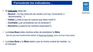 Formulando los indicadores…
• El indicador debe ser:
– Neutral - no hay dirección de cambio (no hay ‘incremento’ o
‘decrecimiento…’)
– Válido (¿mide lo que se supone que debe medir?)
– Confiable (¿es consistente con el contexto?)
– Sensitivo (¿captura los cambios esperados?)
• La Línea Base debe medirse antes de establecer la Meta
(de ahí que sea fundamental realizar la Teoría de Cambio, para conocer línea base)
• La Línea Base y la Meta deben usar la misma unidad de medida, i.e.:
el indicador
 
