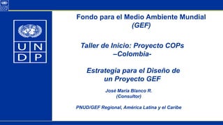 Fondo para el Medio Ambiente Mundial
(GEF)
José María Blanco R.
(Consultor)
PNUD/GEF Regional, América Latina y el Caribe
Taller de Inicio: Proyecto COPs
–Colombia-
Estrategia para el Diseño de
un Proyecto GEF
 