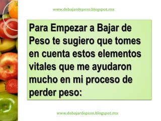 Para Empezar a Bajar de
Peso te sugiero que tomes
en cuenta estos elementos
vitales que me ayudaron
mucho en mi proceso de
perder peso:
www.debajardepeso.blogspot.mx
www.debajardepeso.blogspot.mx
 