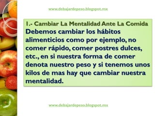 www.debajardepeso.blogspot.mx
www.debajardepeso.blogspot.mx
1.- Cambiar La Mentalidad Ante La Comida
Debemos cambiar los hábitos
alimenticios como por ejemplo, no
comer rápido, comer postres dulces,
etc., en si nuestra forma de comer
denota nuestro peso y si tenemos unos
kilos de mas hay que cambiar nuestra
mentalidad.
 