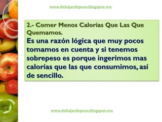 www.debajardepeso.blogspot.mx
www.debajardepeso.blogspot.mx
2.- Comer Menos Calorías Que Las Que
Quemamos.
Es una razón lógica que muy pocos
tomamos en cuenta y si tenemos
sobrepeso es porque ingerimos mas
calorías que las que consumimos, así
de sencillo.
 