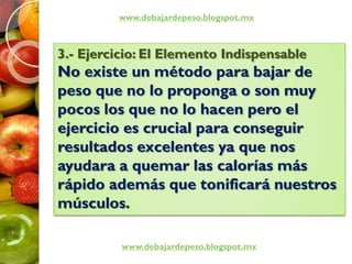 www.debajardepeso.blogspot.mx
www.debajardepeso.blogspot.mx
3.- Ejercicio: El Elemento Indispensable
No existe un método para bajar de
peso que no lo proponga o son muy
pocos los que no lo hacen pero el
ejercicio es crucial para conseguir
resultados excelentes ya que nos
ayudara a quemar las calorías más
rápido además que tonificará nuestros
músculos.
 