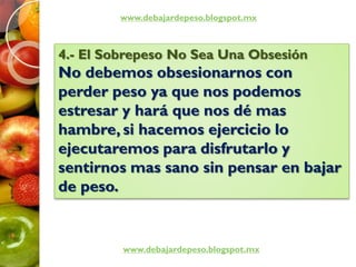 www.debajardepeso.blogspot.mx
www.debajardepeso.blogspot.mx
4.- El Sobrepeso No Sea Una Obsesión
No debemos obsesionarnos con
perder peso ya que nos podemos
estresar y hará que nos dé mas
hambre, si hacemos ejercicio lo
ejecutaremos para disfrutarlo y
sentirnos mas sano sin pensar en bajar
de peso.
 