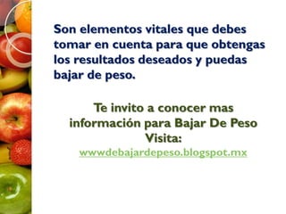 Son elementos vitales que debes
tomar en cuenta para que obtengas
los resultados deseados y puedas
bajar de peso.
Te invito a conocer mas
información para Bajar De Peso
Visita:
wwwdebajardepeso.blogspot.mx
 