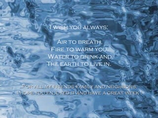 I wish you always: Air to breath, Fire to warm you, Water to drink and The earth to live in. For all my friends family and neighbors. I hope you enjoyed it and have a great week ! 