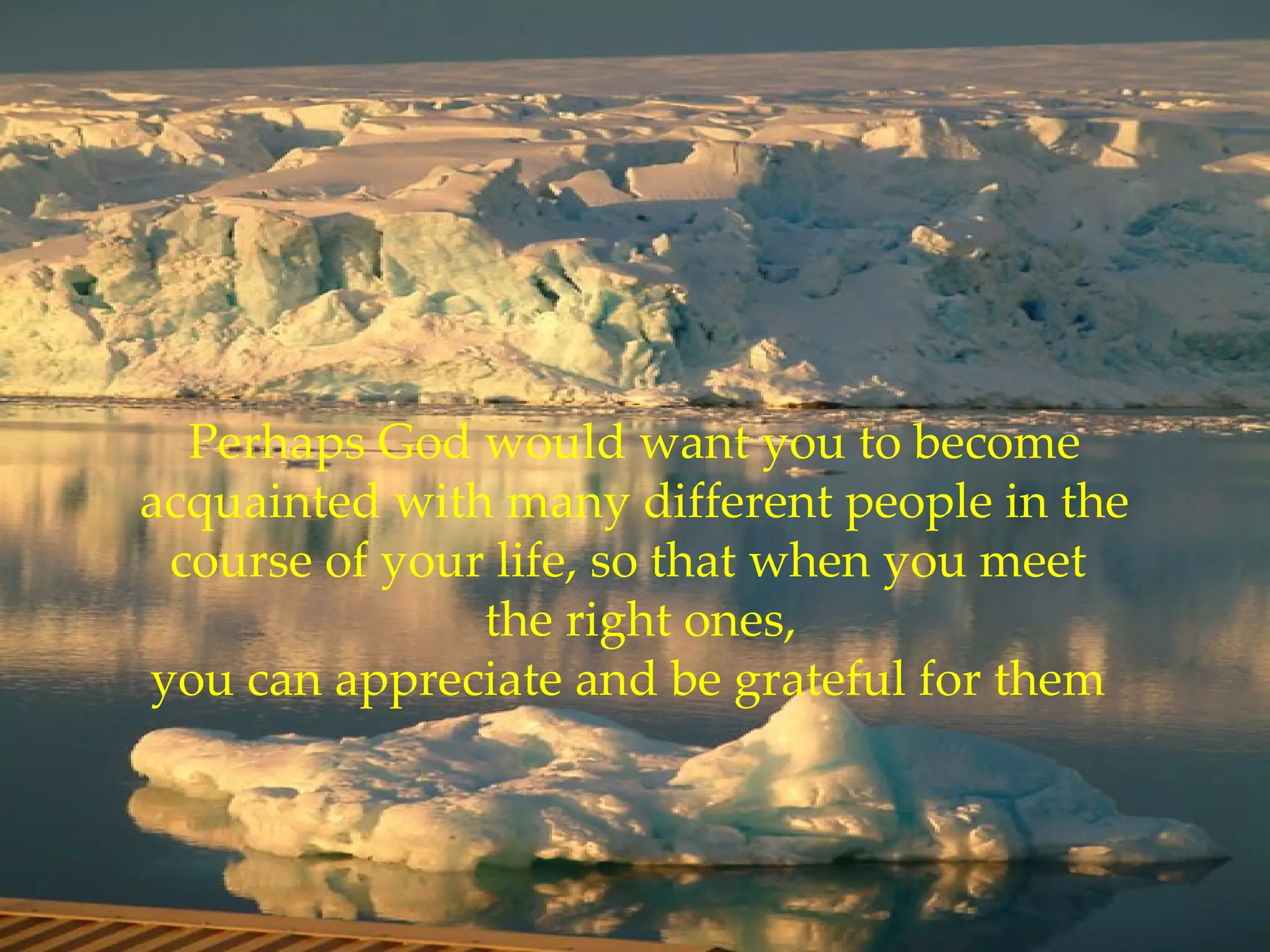 Perhaps God would want you to become acquainted with many different people in the course of your life, so that when you meet   the right ones, you can appreciate and be grateful for them  