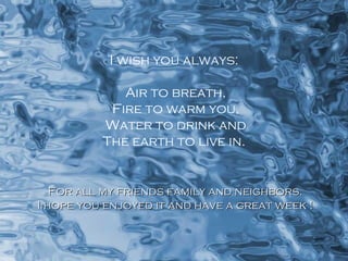 I wish you always: Air to breath, Fire to warm you, Water to drink and The earth to live in. For all my friends family and neighbors. I hope you enjoyed it and have a great week ! 