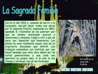 La Sagrada Familia Corría el año 1910 y, cansado de servir a la burguesía, decidió dejar todas sus obras por la Sagrada Familia, empezada en 1883, apodada la <<Catedral de los pobres>> por que se estaba realizando gracias a donaciones y limosnas. Llegó a vivir a pie de obra, por desechar sus honorarios. Los planos no eran realmente suyos, sino de un arquitecto diocesano que dimitió. Los trabajos avanzaban con lentitud, por que Gaudí pensaba que esta obra debía ser de varias generaciones y que cada una aportara su propia idea. A él solo le dio tiempo a terminar una de las fachadas. Portada de la Sagrada Familia 