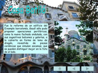 Casa Batlló Fue la reforma de un edificio del Eixample barcelonés, Gaudí sólo pudo proponer operaciones periféricas, como la nueva fachada ondulada, con sus sugestivos balcones y galerías, o la cubierta en forma de lomo de dragón, revestida de piezas cerámicas que simulan escamas, que se pueden distinguir mejor en la foto de al lado. 