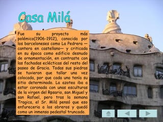 Casa Milá Fue su proyecto más polémico(1906-1912), conocida por los barceloneses como La Pedrera —cantera en castellano— y criticada en su época como edificio desnudo de ornamentación, en contraste con las fachadas eclécticas del resto del paseo de Gracia. Todas sus piedras se tuvieron que tallar una vez colocada, por que cada una tenía su sitio determinado. La azotea iba a estar coronada con unas esculturas de la virgen del Rpsario, san Miguel y san Rafael, pero tras la semana Tragica, el Sr. Milá pensó que eso enfureceria a los obreros y quedó como un inmenso pedestal truncado. 
