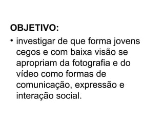 OBJETIVO:
• investigar de que forma jovens
cegos e com baixa visão se
apropriam da fotografia e do
vídeo como formas de
comunicação, expressão e
interação social.
 