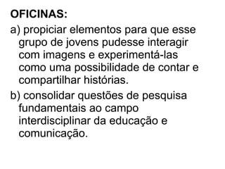 OFICINAS:
a) propiciar elementos para que esse
grupo de jovens pudesse interagir
com imagens e experimentá-las
como uma possibilidade de contar e
compartilhar histórias.
b) consolidar questões de pesquisa
fundamentais ao campo
interdisciplinar da educação e
comunicação.
 