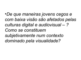 •De que maneiras jovens cegos e
com baixa visão são afetados pelas
culturas digital e audiovisual – ?
Como se constituem
subjetivamente num contexto
dominado pela visualidade?
 