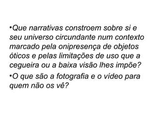 •Que narrativas constroem sobre si e
seu universo circundante num contexto
marcado pela onipresença de objetos
óticos e pelas limitações de uso que a
cegueira ou a baixa visão lhes impõe?
•O que são a fotografia e o vídeo para
quem não os vê?
 