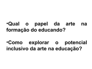 •Qual o papel da arte na
formação do educando?
•Como explorar o potencial
inclusivo da arte na educação?
 