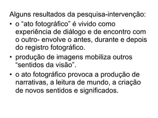 Alguns resultados da pesquisa-intervenção:
• o “ato fotográfico” é vivido como
experiência de diálogo e de encontro com
o outro- envolve o antes, durante e depois
do registro fotográfico.
• produção de imagens mobiliza outros
“sentidos da visão”.
• o ato fotográfico provoca a produção de
narrativas, a leitura de mundo, a criação
de novos sentidos e significados.
 