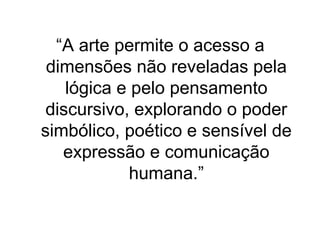 “A arte permite o acesso a
dimensões não reveladas pela
lógica e pelo pensamento
discursivo, explorando o poder
simbólico, poético e sensível de
expressão e comunicação
humana.”
 