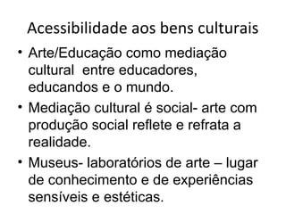 Acessibilidade aos bens culturais
• Arte/Educação como mediação
cultural entre educadores,
educandos e o mundo.
• Mediação cultural é social- arte com
produção social reflete e refrata a
realidade.
• Museus- laboratórios de arte – lugar
de conhecimento e de experiências
sensíveis e estéticas.
 