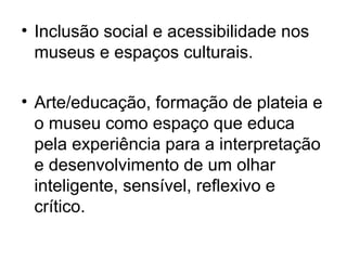 • Inclusão social e acessibilidade nos
museus e espaços culturais.
• Arte/educação, formação de plateia e
o museu como espaço que educa
pela experiência para a interpretação
e desenvolvimento de um olhar
inteligente, sensível, reflexivo e
crítico.
 