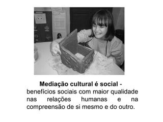 Mediação cultural é social -
benefícios sociais com maior qualidade
nas relações humanas e na
compreensão de si mesmo e do outro.
 