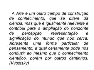 A Arte é um outro campo de construção
de conhecimento, que se difere da
ciência, mas que é igualmente relevante e
contribui para a ampliação do horizonte
de percepção, representação e
significação do mundo que nos cerca.
Apresenta uma forma particular de
pensamento, a qual certamente pode nos
conduzir ao mesmo que o conhecimento
científico, porém por outros caminhos.
(Vygotsky)
 