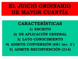 EL JUICIO ORDINARIO
DE MAYOR CUANTÍA
CARACTERÍSTICAS
1) ESCRITO
2) DE APLICACIÓN GENERAL
3) LATO CONOCIMIENTO
4) ADMITE CONVERSIÓN (681 inc. 2°)
5) ADMITE RECONVENCIÓN (314)
 