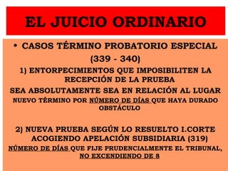 EL JUICIO ORDINARIO
• CASOS TÉRMINO PROBATORIO ESPECIAL
(339 - 340)
1) ENTORPECIMIENTOS QUE IMPOSIBILITEN LA
RECEPCIÓN DE LA PRUEBA
SEA ABSOLUTAMENTE SEA EN RELACIÓN AL LUGAR
NUEVO TÉRMINO POR NÚMERO DE DÍAS QUE HAYA DURADO
OBSTÁCULO
2) NUEVA PRUEBA SEGÚN LO RESUELTO I.CORTE
ACOGIENDO APELACIÓN SUBSIDIARIA (319)
NÚMERO DE DÍAS QUE FIJE PRUDENCIALMENTE EL TRIBUNAL,
NO EXCENDIENDO DE 8
 