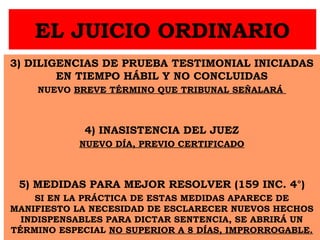 EL JUICIO ORDINARIO
3) DILIGENCIAS DE PRUEBA TESTIMONIAL INICIADAS
EN TIEMPO HÁBIL Y NO CONCLUIDAS
NUEVO BREVE TÉRMINO QUE TRIBUNAL SEÑALARÁ
4) INASISTENCIA DEL JUEZ
NUEVO DÍA, PREVIO CERTIFICADO
5) MEDIDAS PARA MEJOR RESOLVER (159 INC. 4°)
SI EN LA PRÁCTICA DE ESTAS MEDIDAS APARECE DE
MANIFIESTO LA NECESIDAD DE ESCLARECER NUEVOS HECHOS
INDISPENSABLES PARA DICTAR SENTENCIA, SE ABRIRÁ UN
TÉRMINO ESPECIAL NO SUPERIOR A 8 DÍAS, IMPRORROGABLE.
 
