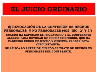 EL JUICIO ORDINARIO
6) REVOCACIÓN DE LA CONFESIÓN DE HECHOS
PERSONALES Y NO PERSONALES (402 INC. 2° Y 3°)
CUANDO HA EXPIRADO EL PROBATORIO Y EL CONFESANTE
ALEGUE, PARA REVOCAR SU PROPIA CONFESIÓN, QUE HA
PADECIDO ERROR DE HECHO Y OFREZCA PROBAR ESTA
CIRCUNSTANCIA.
SE APLICA LO ANTERIOR CUANDO SE TRATE DE HECHOS NO
PERSONALES DEL CONFESANTE.
 