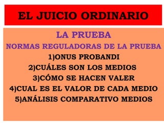 EL JUICIO ORDINARIO
LA PRUEBA
NORMAS REGULADORAS DE LA PRUEBA
1)ONUS PROBANDI
2)CUÁLES SON LOS MEDIOS
3)CÓMO SE HACEN VALER
4)CUAL ES EL VALOR DE CADA MEDIO
5)ANÁLISIS COMPARATIVO MEDIOS
 