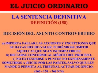 EL JUICIO ORDINARIO
LA SENTENCIA DEFINITIVA
DEFINICIÓN (158)
DECISIÓN DEL ASUNTO CONTROVERTIDO
a) IMPORTA FALLAR LAS ACCIONES Y EXCEPCIONES QUE
SE HAYAN HECHO VALER, PUDIÉNDOSE OMITIR
AQUELLAS QUE SEAN INCOMPATIBLES;
b) DICTARSE CONFORME AL MÉRITO DEL PROCESO.
c) NO EXTENDERSE A PUNTOS NO EXPRESAMENTE
SOMETIDOS A JUICIO POR LAS PARTES, SALVO QUE LEY
MANDE O PERMITA AL TRIBUNAL ACTUAR DE OFICIO.
(160 - 170 - 768 N°4)
 