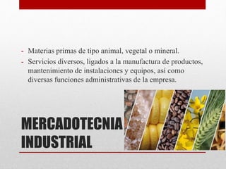 MERCADOTECNIA
INDUSTRIAL
- Materias primas de tipo animal, vegetal o mineral.
- Servicios diversos, ligados a la manufactura de productos,
mantenimiento de instalaciones y equipos, así como
diversas funciones administrativas de la empresa.
 