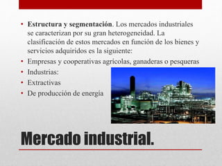 Mercado industrial.
• Estructura y segmentación. Los mercados industriales
se caracterizan por su gran heterogeneidad. La
clasificación de estos mercados en función de los bienes y
servicios adquiridos es la siguiente:
• Empresas y cooperativas agrícolas, ganaderas o pesqueras
• Industrias:
• Extractivas
• De producción de energía
 