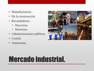 Mercado industrial.
• Manufactureras
• De la construcción
• Revendedores:
• Mayoristas
• Minoristas
• Administraciones públicas:
• Central
• Autónomas
 