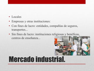 Mercado industrial.
• Locales
• Empresas y otras instituciones:
• Con fines de lucro: entidades, compañías de seguros,
transportes...
• Sin fines de lucro: instituciones religiosas y benéficas,
centros de enseñanza...
 