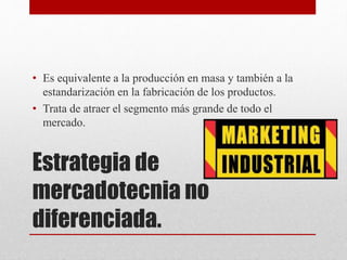 Estrategia de
mercadotecnia no
diferenciada.
• Es equivalente a la producción en masa y también a la
estandarización en la fabricación de los productos.
• Trata de atraer el segmento más grande de todo el
mercado.
 