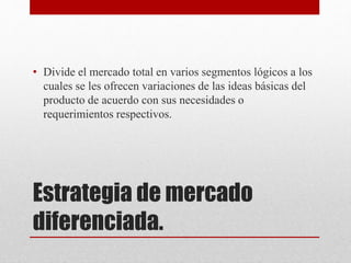 Estrategia de mercado
diferenciada.
• Divide el mercado total en varios segmentos lógicos a los
cuales se les ofrecen variaciones de las ideas básicas del
producto de acuerdo con sus necesidades o
requerimientos respectivos.
 